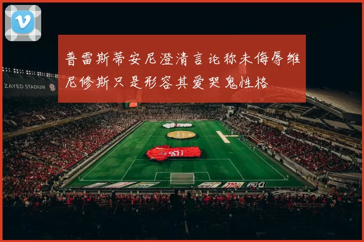 普雷斯蒂安尼澄清言论称未侮辱维尼修斯只是形容其爱哭鬼性格