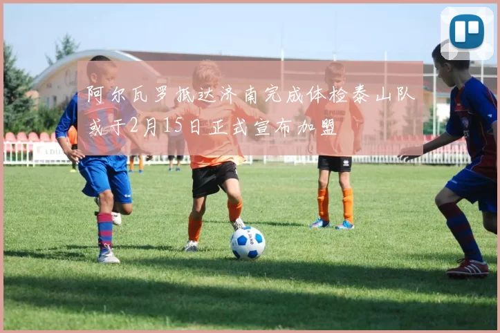 阿尔瓦罗抵达济南完成体检泰山队或于2月15日正式宣布加盟