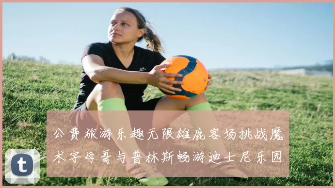 公费旅游乐趣无限雄鹿客场挑战魔术字母哥与普林斯畅游迪士尼乐园