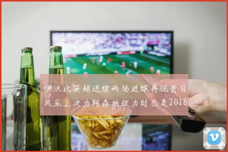 伊沃比英超连续两场进球再现昔日风采上次为阿森纳效力时已是2016年