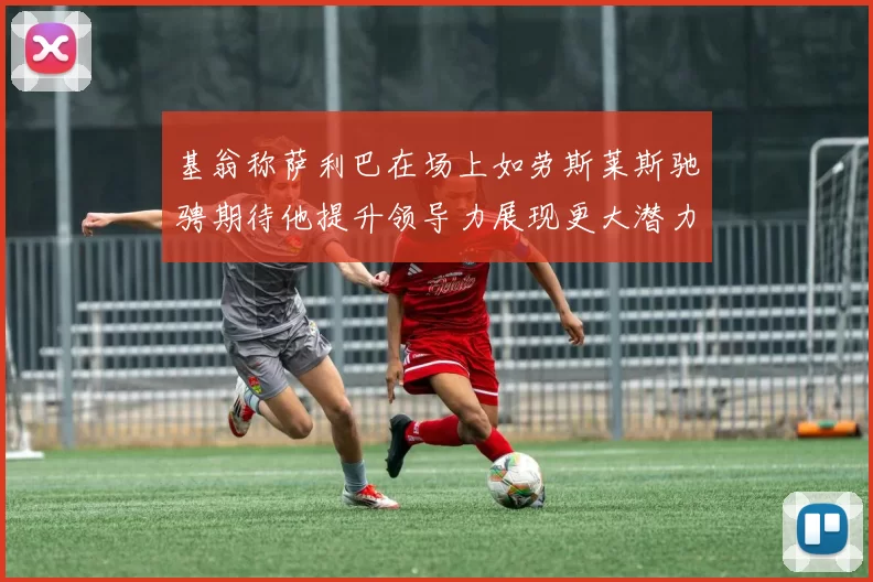 基翁称萨利巴在场上如劳斯莱斯驰骋期待他提升领导力展现更大潜力