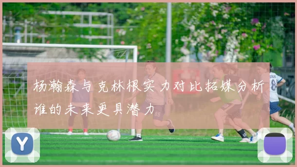 杨瀚森与克林根实力对比拓媒分析谁的未来更具潜力