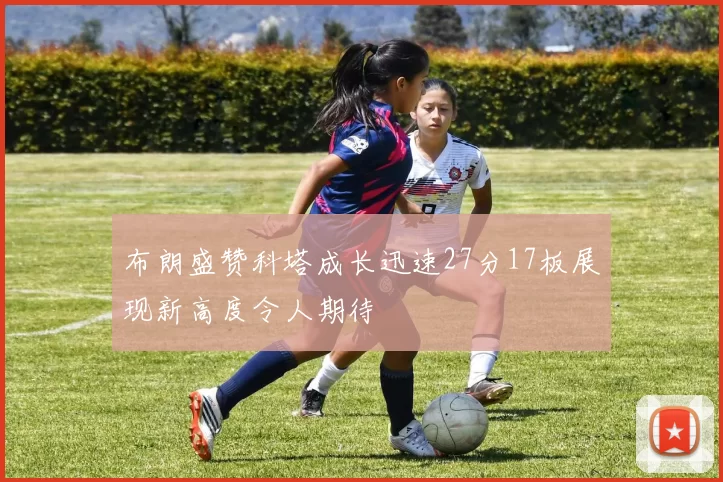 布朗盛赞科塔成长迅速27分17板展现新高度令人期待