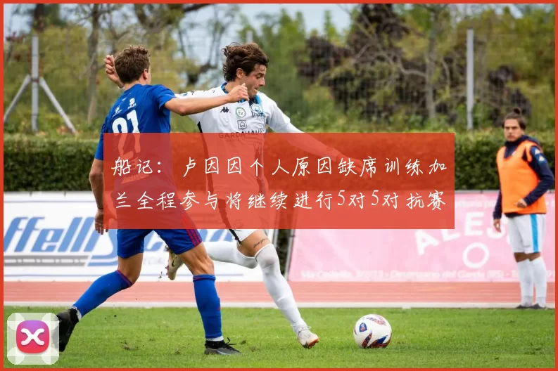 船记：卢因因个人原因缺席训练加兰全程参与将继续进行5对5对抗赛