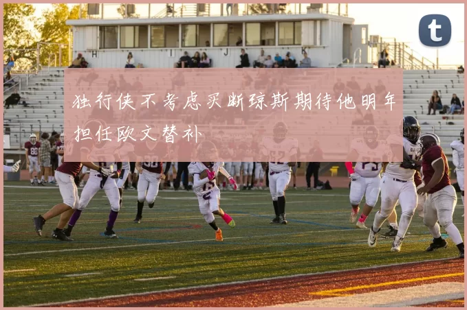 独行侠不考虑买断琼斯期待他明年担任欧文替补