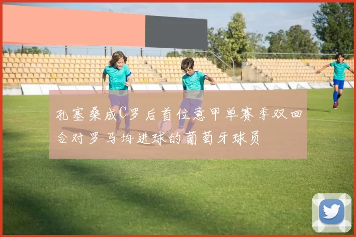 孔塞桑成C罗后首位意甲单赛季双回合对罗马均进球的葡萄牙球员