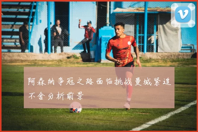 阿森纳争冠之路面临挑战曼城紧追不舍分析前景