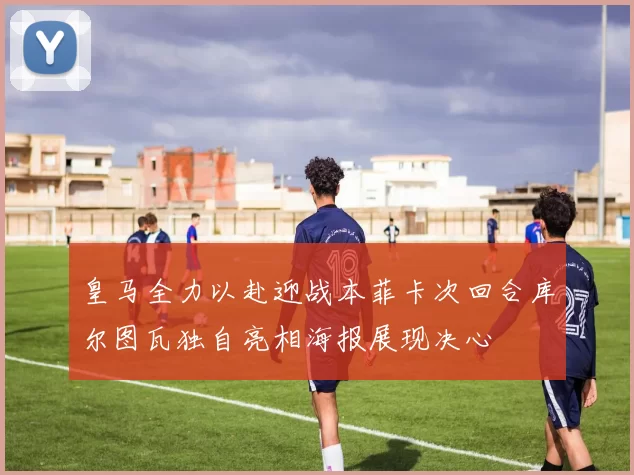 皇马全力以赴迎战本菲卡次回合库尔图瓦独自亮相海报展现决心