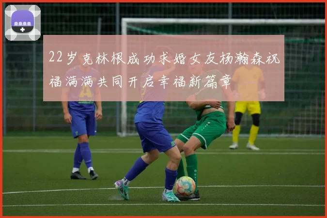 22岁克林根成功求婚女友杨瀚森祝福满满共同开启幸福新篇章