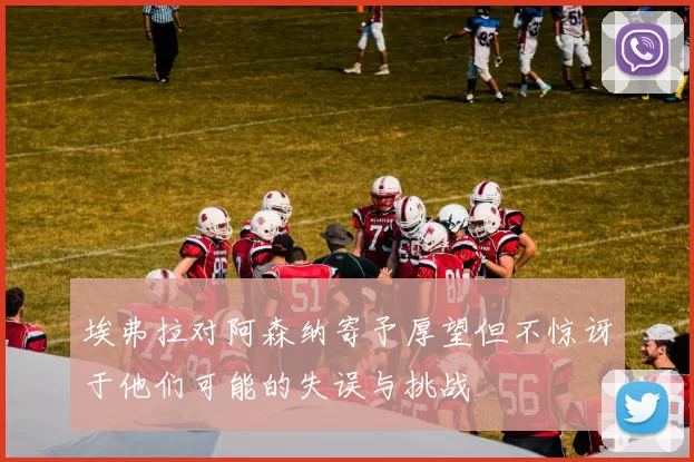 埃弗拉对阿森纳寄予厚望但不惊讶于他们可能的失误与挑战
