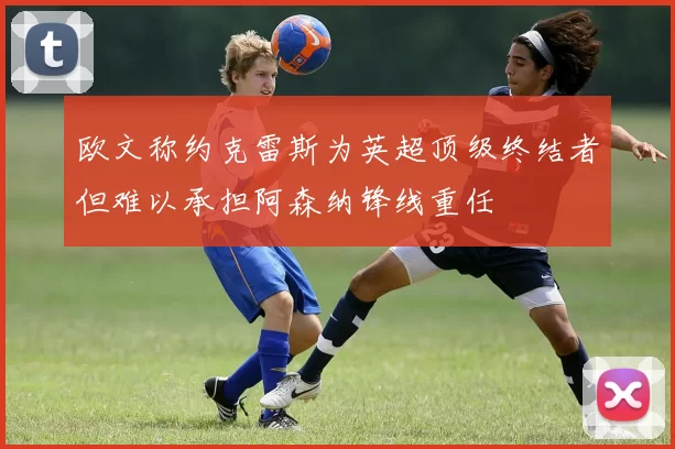 欧文称约克雷斯为英超顶级终结者但难以承担阿森纳锋线重任