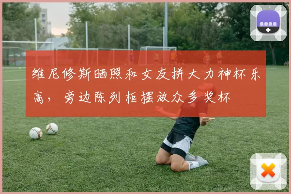 维尼修斯晒照和女友拼大力神杯乐高，旁边陈列柜摆放众多奖杯