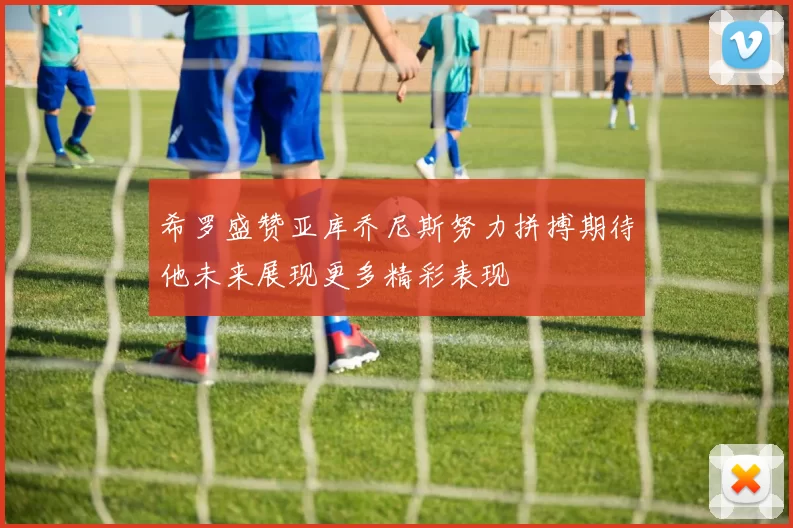 希罗盛赞亚库乔尼斯努力拼搏期待他未来展现更多精彩表现