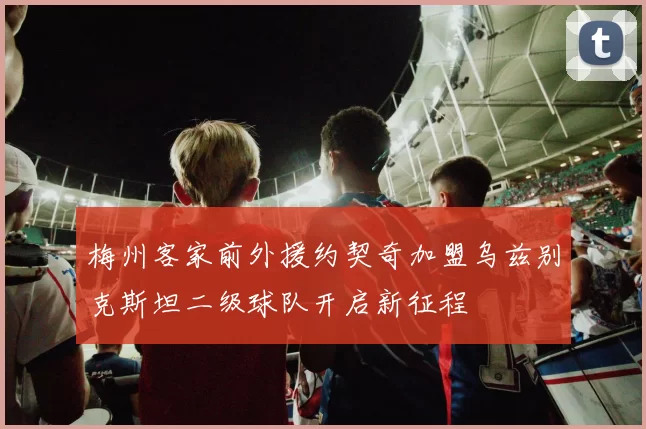 梅州客家前外援约契奇加盟乌兹别克斯坦二级球队开启新征程