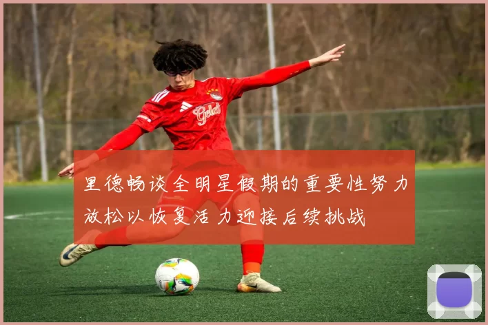 里德畅谈全明星假期的重要性努力放松以恢复活力迎接后续挑战