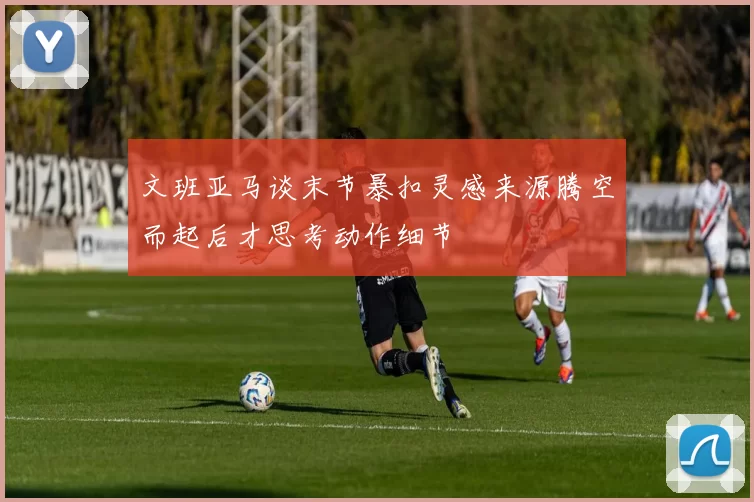 文班亚马谈末节暴扣灵感来源腾空而起后才思考动作细节