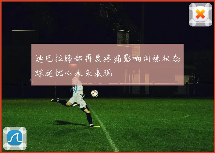 迪巴拉膝部再度疼痛影响训练状态球迷忧心未来表现