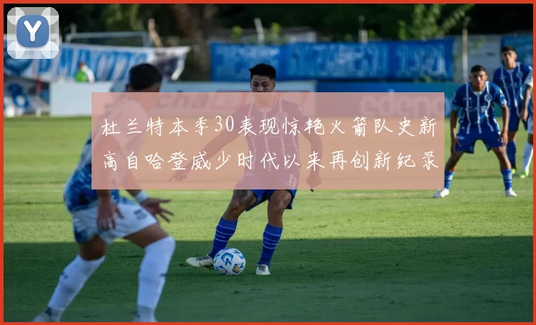 杜兰特本季30表现惊艳火箭队史新高自哈登威少时代以来再创新纪录