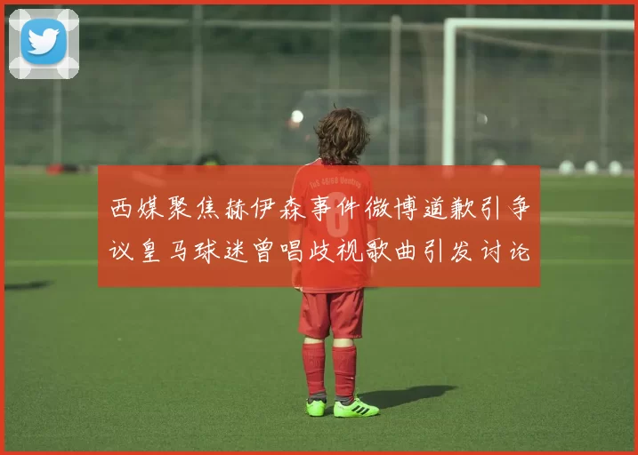 西媒聚焦赫伊森事件微博道歉引争议皇马球迷曾唱歧视歌曲引发讨论