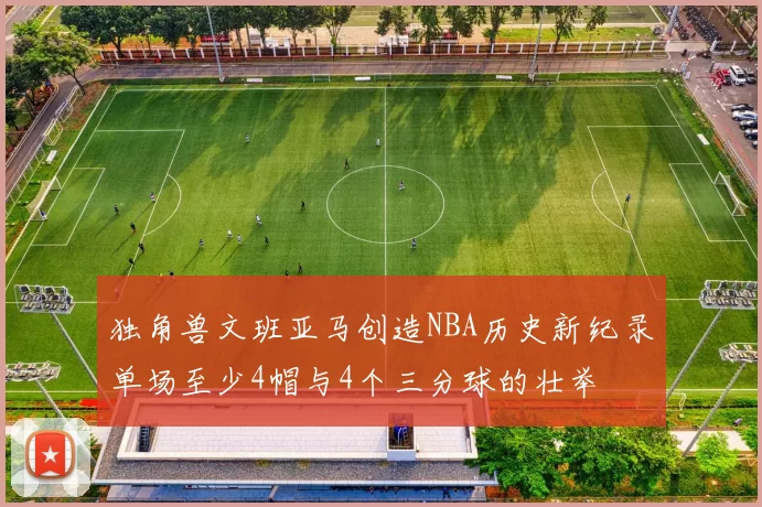 独角兽文班亚马创造NBA历史新纪录单场至少4帽与4个三分球的壮举