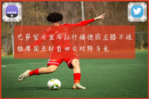 巴萨官方宣布拉什福德因左膝不适缺席国王杯首回合对阵马竞
