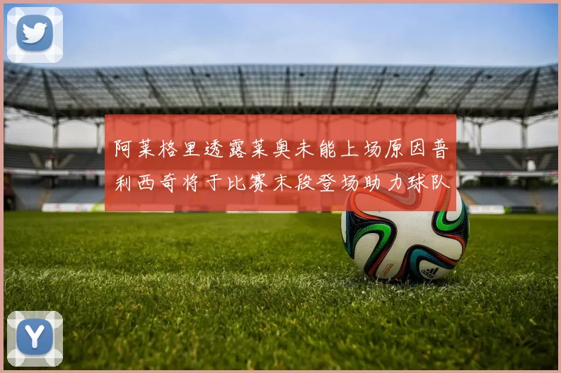 阿莱格里透露莱奥未能上场原因普利西奇将于比赛末段登场助力球队